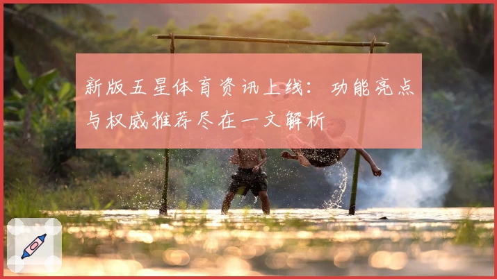 新版五星体育资讯上线：功能亮点与权威推荐尽在一文解析