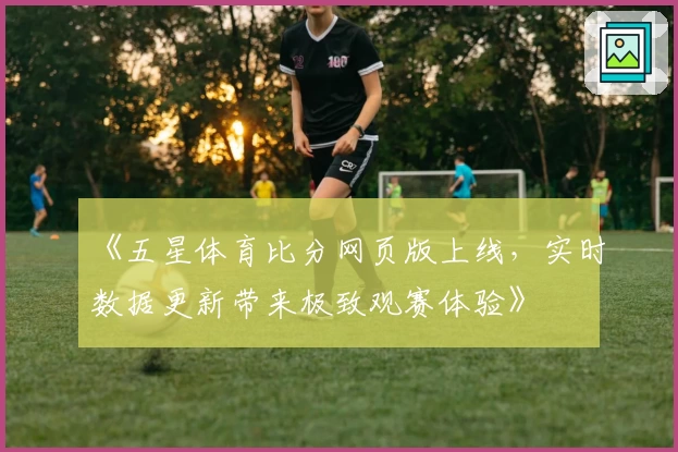 《五星体育比分网页版上线，实时数据更新带来极致观赛体验》
