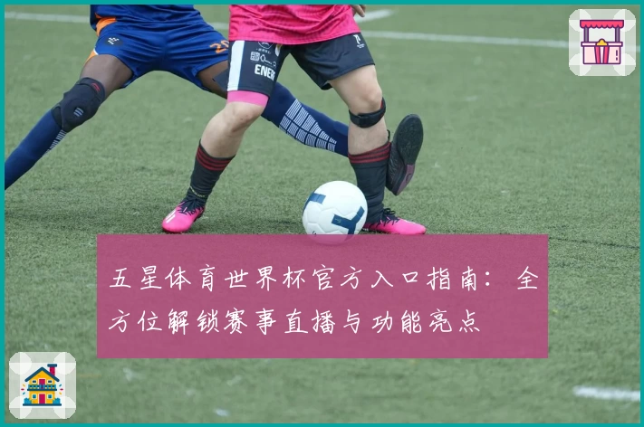 五星体育世界杯官方入口指南：全方位解锁赛事直播与功能亮点