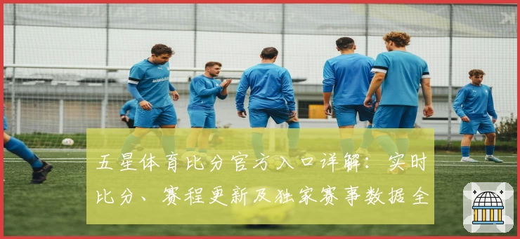 五星体育比分官方入口详解：实时比分、赛程更新及独家赛事数据全方位体验