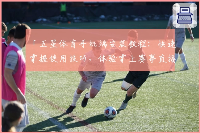 「五星体育手机端安装教程：快速掌握使用技巧，体验掌上赛事直播新魅力」