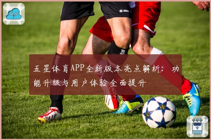 五星体育APP全新版本亮点解析：功能升级与用户体验全面提升