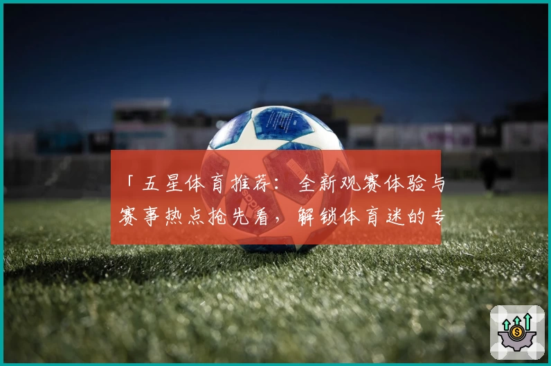 「五星体育推荐:全新观赛体验与赛事热点抢先看,解锁体育迷的专属精彩时刻」