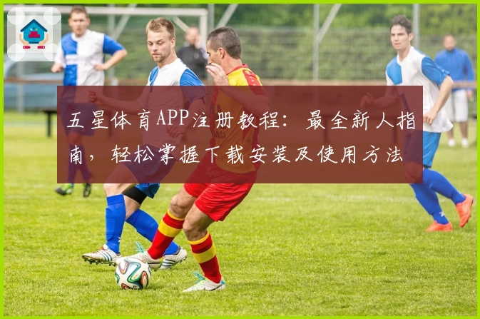 五星体育APP注册教程：最全新人指南，轻松掌握下载安装及使用方法