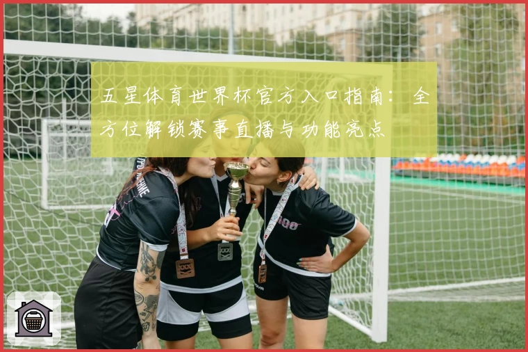 五星体育世界杯官方入口指南：全方位解锁赛事直播与功能亮点