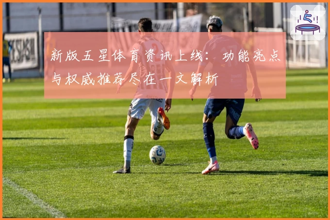 新版五星体育资讯上线：功能亮点与权威推荐尽在一文解析