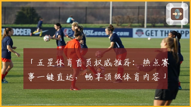 「五星体育首页权威推荐：热点赛事一键直达，畅享顶级体育内容」