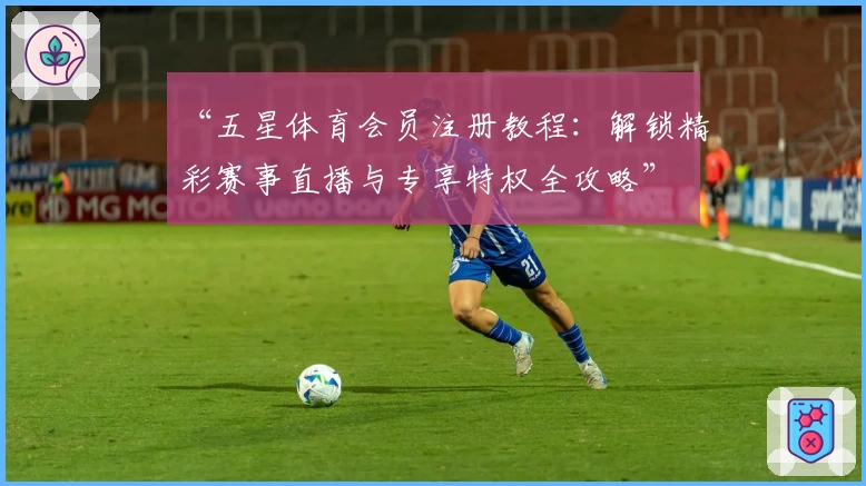 “五星体育会员注册教程：解锁精彩赛事直播与专享特权全攻略”