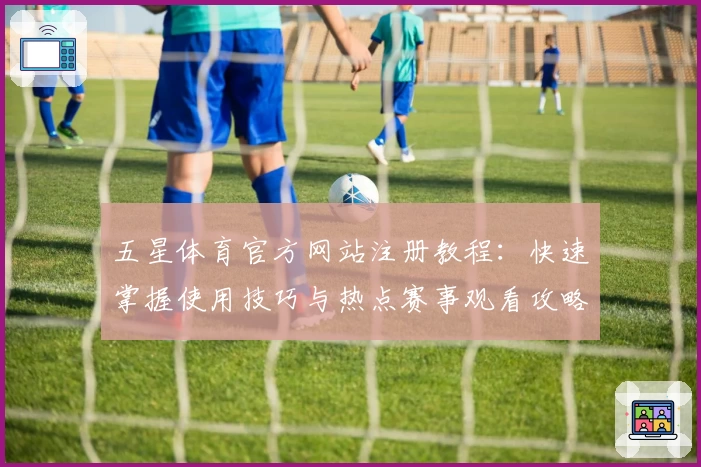五星体育官方网站注册教程：快速掌握使用技巧与热点赛事观看攻略