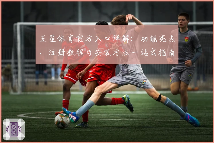 五星体育官方入口详解：功能亮点、注册教程与安装方法一站式指南