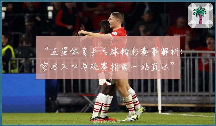 “五星体育乒乓球精彩赛事解析：官方入口与观赛指南一站直达”