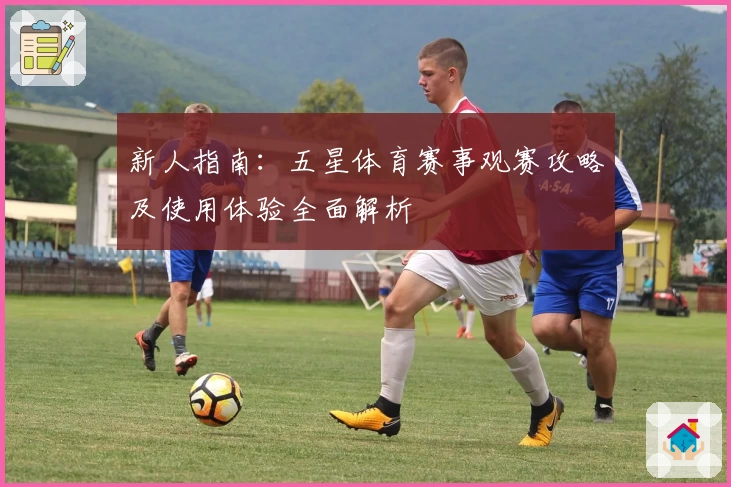 新人指南：五星体育赛事观赛攻略及使用体验全面解析