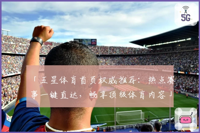 「五星体育首页权威推荐：热点赛事一键直达，畅享顶级体育内容」