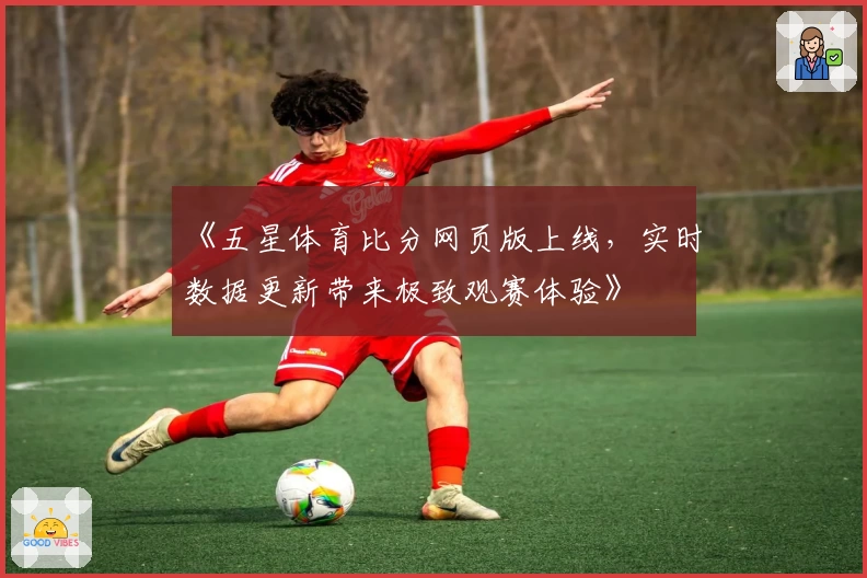 《五星体育比分网页版上线，实时数据更新带来极致观赛体验》