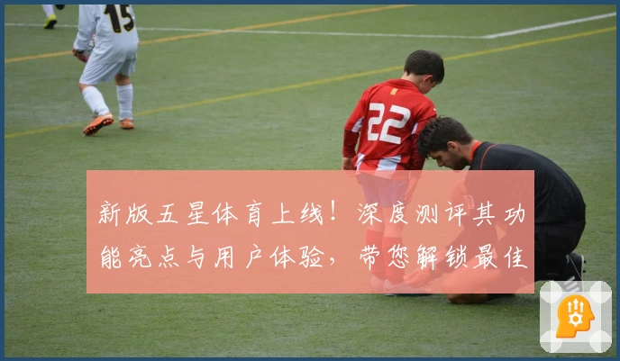 新版五星体育上线！深度测评其功能亮点与用户体验，带您解锁最佳赛事观看平台