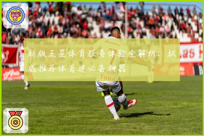 新版五星体育服务体验全解析:权威推荐体育迷必备神器