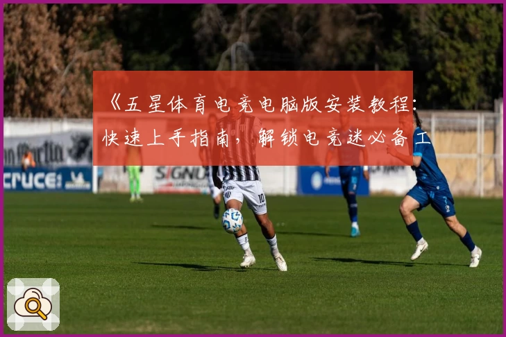 《五星体育电竞电脑版安装教程：快速上手指南，解锁电竞迷必备工具》