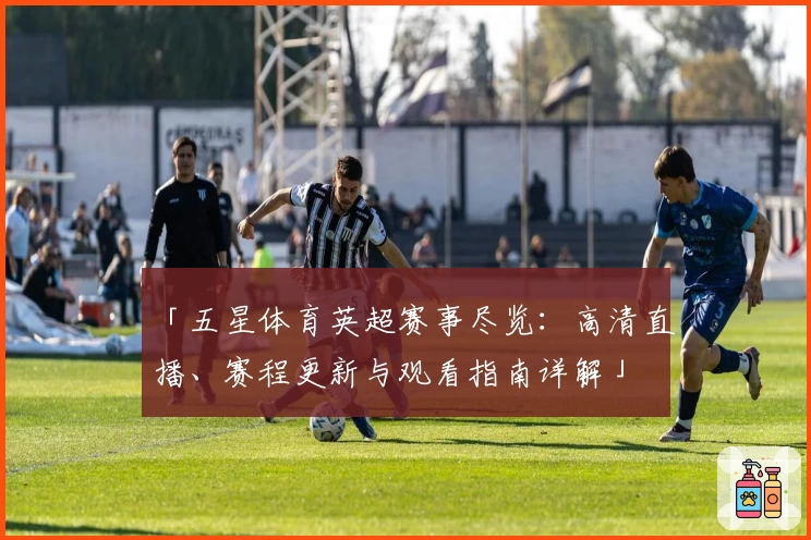 「五星体育英超赛事尽览：高清直播、赛程更新与观看指南详解」