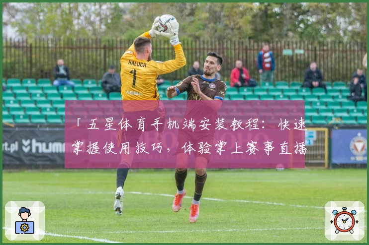 「五星体育手机端安装教程：快速掌握使用技巧，体验掌上赛事直播新魅力」