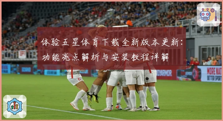 体验五星体育下载全新版本更新：功能亮点解析与安装教程详解