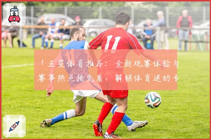 「五星体育推荐：全新观赛体验与赛事热点抢先看，解锁体育迷的专属精彩时刻」