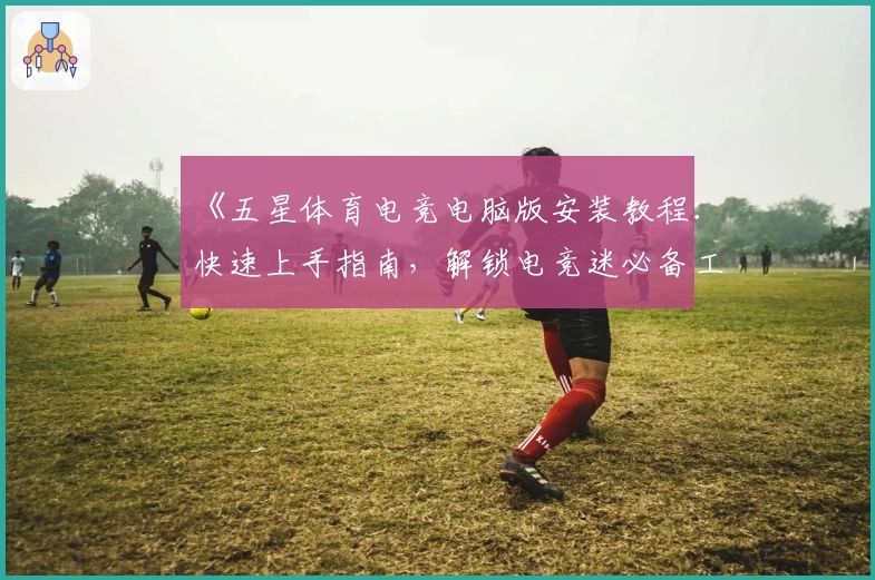 《五星体育电竞电脑版安装教程：快速上手指南，解锁电竞迷必备工具》