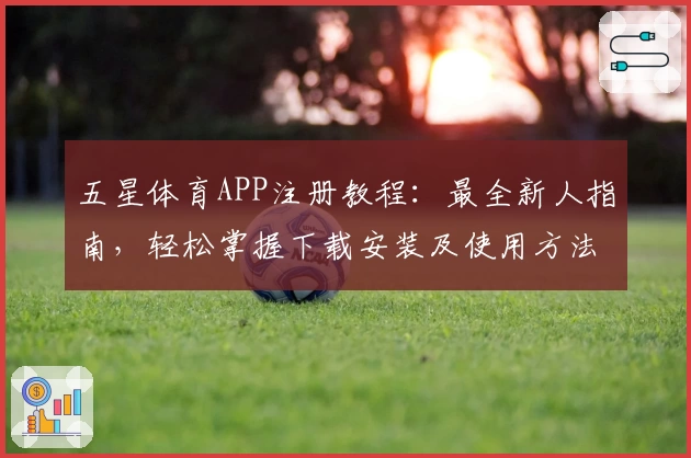 五星体育APP注册教程：最全新人指南，轻松掌握下载安装及使用方法