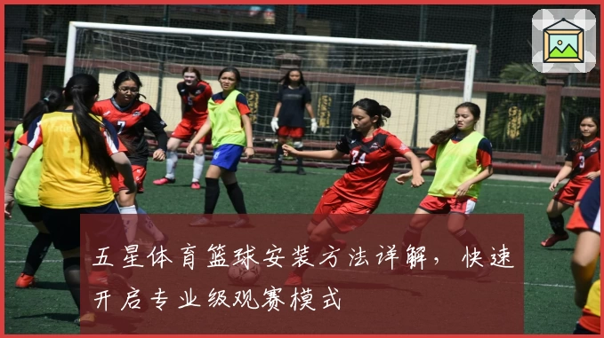 五星体育篮球安装方法详解，快速开启专业级观赛模式