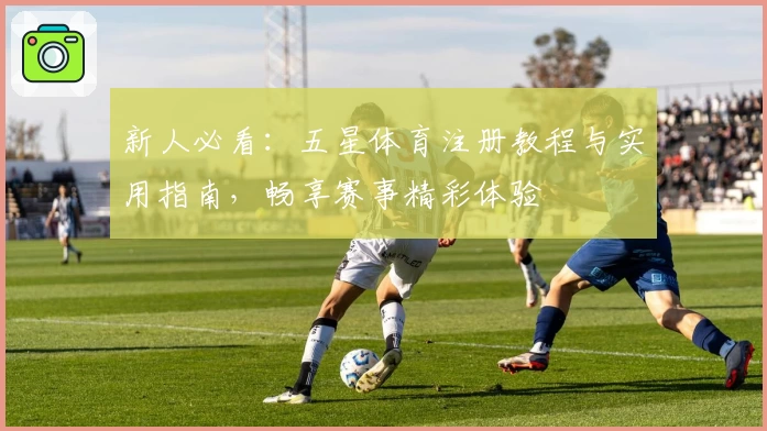 新人必看：五星体育注册教程与实用指南，畅享赛事精彩体验