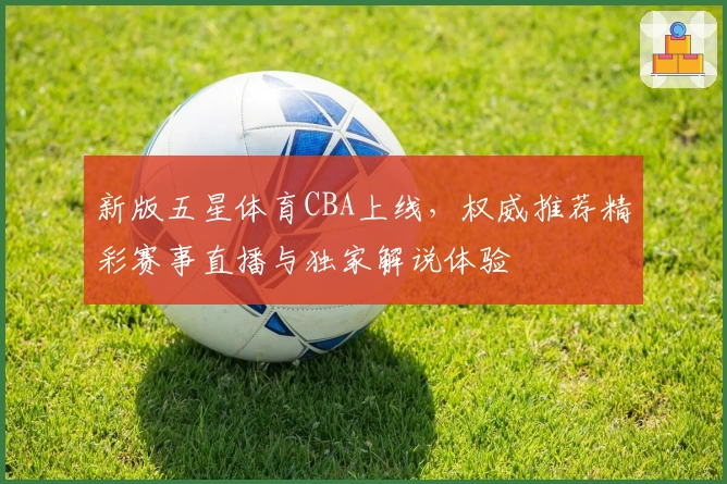 新版五星体育CBA上线，权威推荐精彩赛事直播与独家解说体验