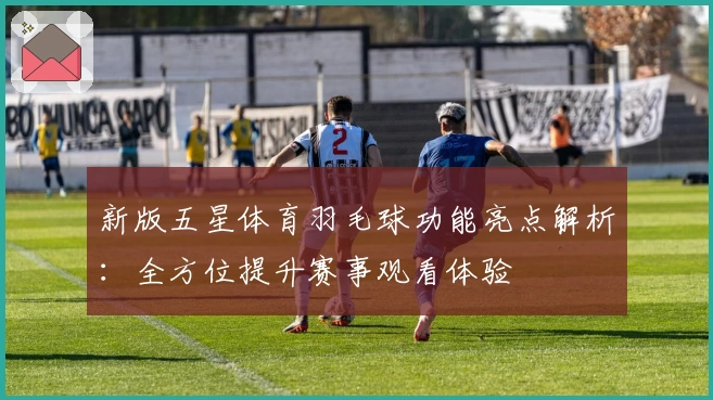 新版五星体育羽毛球功能亮点解析：全方位提升赛事观看体验